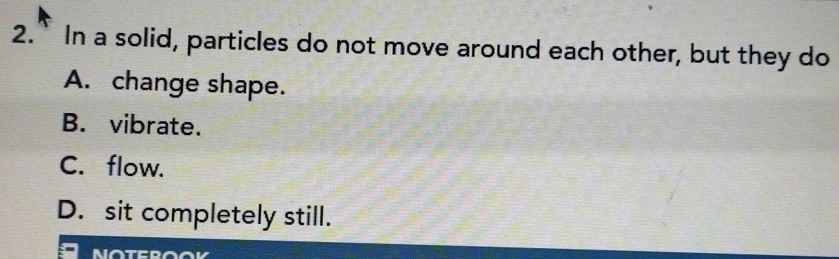 2.” In a solid, particles do not move around each other, but they do
A. change shape.
B. vibrate.
C. flow.
D. sit completely still.