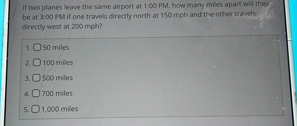 If two planes leave the same airport at 1:00 PM, how many miles apart will they
be at 3:00 PM if one travels directly north at 150 mph and the other travels
directly west at 200 mph?
1. 50 miles
2. 100 miles
3. 500 miles
4. 700 miles
5. 1,000 miles