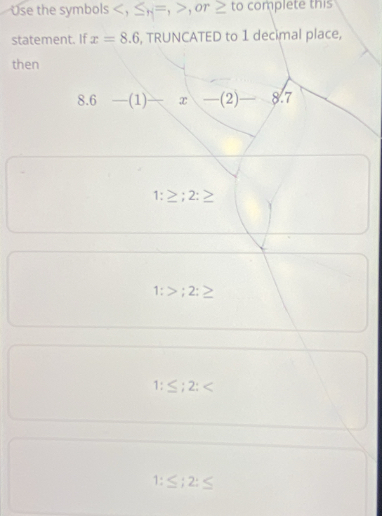 se the symbols , ≤ _H=, ,or ≥ to omplete this
statement. If x=8.6 , TRUNCATED to 1 decimal place,
then
8.6-(1)-x-(2)-8.7
1:≥ ;2:≥
1:>;2:≥
1:≤; 2;
1:≤ ;2:≤