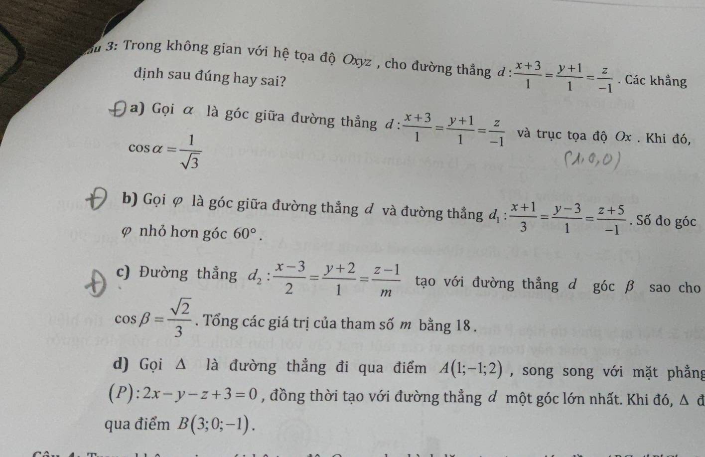 du 3: Trong không gian với hệ tọa độ Oxyz , cho đường thẳng d :  (x+3)/1 = (y+1)/1 = z/-1 . Các khẳng 
định sau đúng hay sai? 
a) Gọi α là góc giữa đường thẳng đ:  (x+3)/1 = (y+1)/1 = z/-1  và trục tọa độ Ox. Khi đó,
cos alpha = 1/sqrt(3) 
b) Gọi φ là góc giữa đường thắng đ và đường thẳng d_1: (x+1)/3 = (y-3)/1 = (z+5)/-1 . Số đo góc 
φ nhỏ hơn góc 60°. 
c) Đường thẳng d_2: (x-3)/2 = (y+2)/1 = (z-1)/m  tạo với đường thẳng d góc β sao cho
cos beta = sqrt(2)/3 . Tổng các giá trị của tham số m bằng 18. 
d) Gọi △ Ilambda đường thẳng đi qua điểm A(1;-1;2) , song song với mặt phẳng 
(P): 2x-y-z+3=0 , đồng thời tạo với đường thẳng đ một góc lớn nhất. Khi đó, △ d
qua điểm B(3;0;-1).