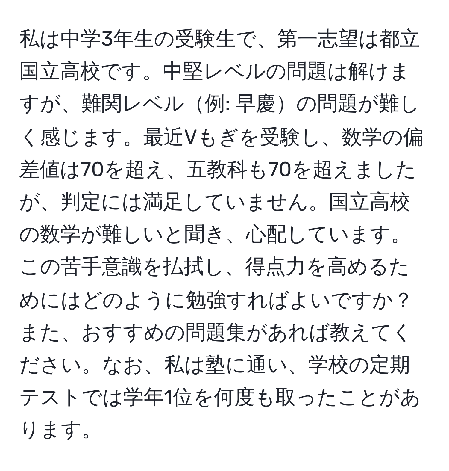 私は中学3年生の受験生で、第一志望は都立国立高校です。中堅レベルの問題は解けますが、難関レベル例: 早慶の問題が難しく感じます。最近Vもぎを受験し、数学の偏差値は70を超え、五教科も70を超えましたが、判定には満足していません。国立高校の数学が難しいと聞き、心配しています。この苦手意識を払拭し、得点力を高めるためにはどのように勉強すればよいですか？また、おすすめの問題集があれば教えてください。なお、私は塾に通い、学校の定期テストでは学年1位を何度も取ったことがあります。