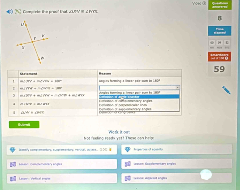 Video ⑥ Questions
answered
Complete the proof that ∠ UYV≌ ∠ WYX. 
8
Time
elapsed
00 09 52
MIN
SmartScore
out of 100 Ω
59
Statement Reason
1 m∠ UYV+m∠ VYW=180° Angles forming a linear pair sum to 180°
2 m∠ VYW+m∠ WYX=180°
Angles forming a linear pair sum to 180°
3 m∠ UYV+m∠ VYW=m∠ VYW+m∠ WYX Definition of angle bisector
Definition of complementary angles
4 m∠ UYV=m∠ WYX
Definition of perpendicular lines
Definition of supplementary angles
5 ∠ UYV≌ ∠ WYX Dennition of congruence
Submit
Work it out
Not feeling ready yet? These can help:
Identify complementary, supplementary, vertical, adjace... (100) Properties of equality
Lesson: Complementary angles Lesson: Supplementary angles
Lesson: Vertical angles Lesson: Adjacent angles