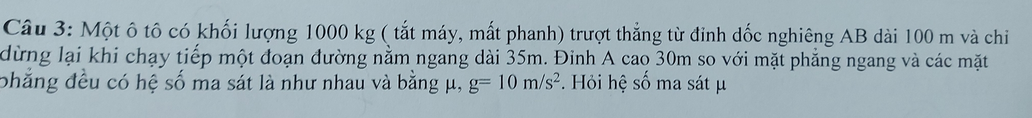 Một ô tô có khối lượng 1000 kg ( tắt máy, mất phanh) trượt thẳng từ đỉnh dốc nghiêng AB dài 100 m và chỉ 
dừng lại khi chạy tiếp một đoạn đường nằm ngang dài 35m. Đỉnh A cao 30m so với mặt phẳng ngang và các mặt 
phẳng đều có hệ số ma sát là như nhau và bằng μ, g=10m/s^2. Hỏi hệ số ma sát μ