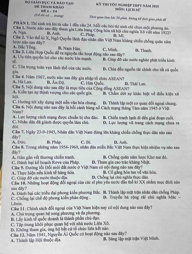 bộ giáo đục và đào tạo kỷ thi tót nghiệp thPt năm 2025
để tham khảo  Môn: lịch sử
ĐÈ 6 - T4
(Để thi có ... trang) Thời gian làm bài 50 phút, không kể thời gian phát đề
PHÀN I. Thí sinh trả lời từ câu 1 đến câu 24. Mỗi câu hỏi thí sinh chỉ chọn một phương án.
Câu 1. Nước nào sau đây tham gia Liên bang Cộng hòa xã hội chủ nghĩa Xô viết năm 1922?
A. Nga. B. Anh. C. Pháp. D. Mĩ.
Câu 2. Vào thế kỉ X, Ngô Quyền lãnh đạo nhân dân Việt Nam kháng chiến chống quân xâm
lược nào sau đây?
A. Bắc Tống. B. Nam Hán. C. Minh. D. Thanh.
Câu 3. Liên Hợp Quốc đề ra nguyên tắc hoạt động nào sau đây?
A. Ưu tiên quyền lợi cho các nước lớn mạnh. B. Giúp đỡ các nước nghèo phát triển kinh
tế.
C. Tôn trọng toàn vẹn lãnh thổ của các nước. D. Chia đều nguồn tài chính cho tất cả quốc
gia.
Câu 4. Năm 1967, nước nào sau đây gia nhập tổ chức ASEAN?
A. Hà Lan. B. Ấn Độ. C. Hàn Quốc. D. Thái Lan.
Câu 5. Nội dung nào sau đây là mục tiêu của Cộng đồng ASEAN?
A. Kiến tạo sự thịnh vượng cho các quốc gia. B. Chẩm dứt sự khác biệt về điều kiện xã
hội.
C. Hướng tới xây dựng một nền văn hóa chung. D. Thành lập một cơ quan đối ngoại chung.
Câu 6. Nội dung nào sau đây là bối cảnh bùng nổ Cách mạng tháng Tám năm 1945 ở Việt
Nam?
A. Lực lượng cách mạng được chuẩn bị chu đáo.  B. Chiến tranh lạnh đi đến giai đoạn cuối.
C. Nhân dân đã giành được quyền làm chủ. D. Lực lượng vũ trang cách mạng chưa ra
đời.
Câu 7. Ngày 23-9-1945, Nhân dân Việt Nam đứng lên kháng chiến chống thực dân nào sau
đây?
A. Đức. B. Pháp. C. Bi. D. Anh.
Câu 8. Trong những năm 1954-1960, nhân dân miền Bắc Việt Nam thực hiện nhiệm vụ nào sau
đây?
A. Hàn gắn vết thương chiến tranh.  B. Chống quân xâm lược Khơ mẹ đỏ
C. Đánh bại kế hoạch Rơve của Pháp. D. Tham gia cao trào kháng Nhật.
Câu 9. Đường lối Đổi mới đất nước ở Việt Nam có nội dung nào sau đây?
A. Thực hiện nền kinh tế hàng hóa. B. Cổ gắng hòa tan về văn hóa.
C. Giúp đỡ các nước thuộc địa. D. Chống lại chủ nghĩa thực dân.
Câu 10. Những hoạt động đối ngoại của các sĩ phu yêu nước đầu thế kỉ XX nhằm mục đích nào
sau đây?
A. Đánh bại các triều đại phong kiến phương Bắc. B. Thành lập mặt trận nhân dân chống Pháp.
C. Chống lại chế độ phong kiến phản động .  D. Truyền bá rộng rãi chủ nghĩa Mác 
Lênin.
Câu 11. Chính sách đối ngoại của Việt Nam hiện nay có nội dung nào sau đây?
A. Chú trọng quan hệ song phương và đa phương.
B. Lấy kinh tế quốc doanh là thành phần chủ đạo.
C. Tập trung khôi phục quan hệ với nhà nước Liên Xô.
D. Không tham gia, ủng hộ bất cứ tổ chức liên kết nào.
Câu 12. Năm 1941, Nguyễn Ái Quốc có hoạt động nào sau đây?
A. Thành lập Hội thuộc địa. B. Sáng lập mặt trận Việt Minh.