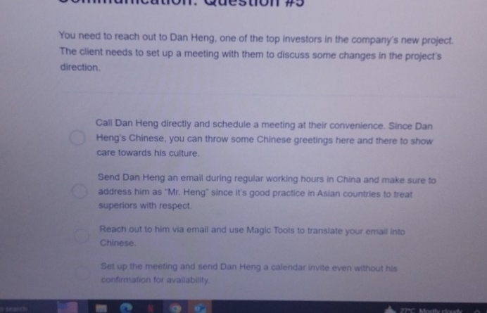 to 
You need to reach out to Dan Heng, one of the top investors in the company's new project. 
The client needs to set up a meeting with them to discuss some changes in the project's 
direction. 
Call Dan Heng directly and schedule a meeting at their convenience. Since Dan 
Heng's Chinese, you can throw some Chinese greetings here and there to show 
care towards his culture. 
Send Dan Heng an email during regular working hours in China and make sure to 
address him as "Mr. Heng" since it's good practice in Asian countries to treat 
superiors with respect. 
Reach out to him via email and use Magic Tools to translate your email into 
Chinese. 
Set up the meeting and send Dan Heng a calendar invite even without his 
confirmation for availability.