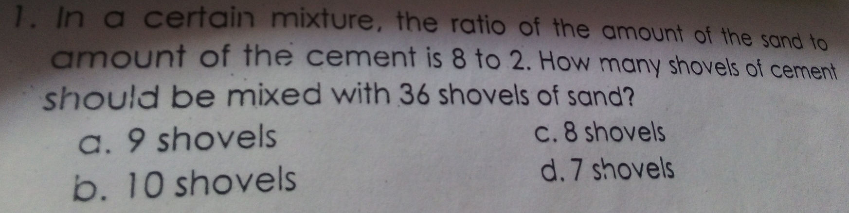 In a certain mixture, the ratio of the amount of the sand to
amount of the cement is 8 to 2. How many shovels of cement
should be mixed with 36 shovels of sand?
a. 9 shovels c. 8 shovels
b. 10 shovels d. 7 shovels