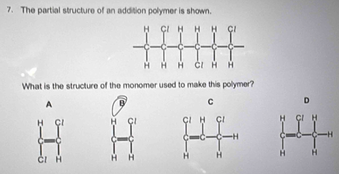 The partial structure of an addition polymer is shown.
What is the structure of the monomer used to make this polymer?
A
B
C
D
 prodlimits  ]/[] = []/[]   []/[] 