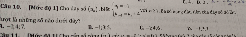 C. 4 . D. 2.
Câu 10. [Mức độ 1] Cho dãy sdelta (u_n) , biết beginarrayl u_1=-1 u_n+1=u_n+4endarray. với n≥ 1. Ba số hạng đầu tiên của dãy số đó lần
lượt là những số nào dưới đây?
A. −1; 4; 7. B. -1; 3; 5. C. -1; 4; 6. D. -1; 3; 7.
Câu 11 [Mức đô 1] Cho cấn số công (,) có: u=-01· d=01 Số hang thứ 7 của cốp số cộng này là