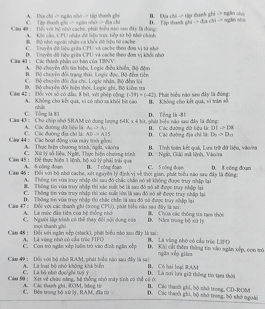 A. Địa chi -> ngăn nhớ -> tập thanh ghi B. Địa chỉ -> tập thanh ghi -> ngǎn nhớ
C. Tập thanh ghi -> ngăn nhớ -> địa chỉ D. Tập thanh ghi -> địa chỉ => ngǎn nhó
Câu 40 : Đối với bộ nhớ cache. phát biểu nào sau đây là đúng:
A. Khi cần, CPU nhận dữ liệu trực tiếp từ bộ nhớ chính
B. Bộ nhớ ngoài nhận cả khỏi dữ liệu từ cache
C. Truyễn dữ liệu giữa CPU và cache theo đơn vị từ nhớ
D. Truyền dữ liệu giữa CPU và cache theo đơn vị khối nhớ
Câu 41 : Các thành phần cơ bản của TBNV:
A. Bộ chuyển đồi tín hiệu, Logic điều khiển, Bộ đệm
B. Bộ chuyển đổi trạng thái. Logic đọc. Bộ đếm tiến
C. Bộ chuyên đối địa chi. Logic nhận, Bộ đếm lùi
D. Bộ chuyên đối hiện thời. Logic ghi, Bộ kiểm tra
Câu 42 : Đối với số có dầu. 8 bit. xét phép cộng: (-39)+(-42) Phát biểu nào sau đây là đúng:
A. Không cho kết quá, vì có nhớ ra khỏi bit cao B. Không cho kết quả, vì tràn số
nhất
C. Tổng là 81 D. Tổng là -81
Câu 43 : Cho chip nhớ SRAM có dung lượng 64 * 2 * 4 bit, phát biểu nào sau đây là đúng:
A. Các đường dữ liệu là: A_0->A_3 B. Các đường dữ liệu là: D1to D8
C. Các đường địa chỉ là: AOto A15 D. Các đường địa chỉ là: D_0to D_15
Câu 44 : Các hoạt động của máy tính gồm:
A. Thực hiện chương trình, ngắt, vào/ra B. Tính toán kết quả, Lưu trữ dữ liệu, vào/ra
C. Xử lý số liệu, Ngắt, Thực hiện chương trình D. Ngắt, Giải mã lệnh, Vào/ra
Câu 45 : Đề thực hiện 1 lệnh, bộ xử lý phải trải qua
A. 6 công đoạn B. 7 công đoạn C. 5 công đoạn D. 8 công đoạn
Câu 46 : Đối với bộ nhớ cache, xét nguyên lý định vị về thời gian, phát biểu nào sau đây là đúng:
A. Thông tin vừa truy nhập thì sau đó chắc chăn nó sẽ không được truy nhập lại
B. Thông tin vừa truy nhập thì xác suất bé là sau đó nó sẽ được truy nhập lại
C. Thông tin vừa truy nhập thì xác suất lớn là sau đó nó sẽ được truy nhập lại
D. Thông tin vừa truy nhập thì chắc chắn là sau đó nó được truy nhập lại
Câu 47 : Đối với các thanh ghi (trong CPU), phát biểu nào sau đây là sai:
A. Là mức đầu tiên của hệ thống nhớ B. Chứa các thông tin tạm thời
C. Người lập trình có thể thay đồi nội dung của D. Nằm trong bộ xử lý
mọi thanh ghi
Câu 48 : Đối với ngăn xếp (stack), phát biểu nào sau đây là sai:
A. Là vùng nhớ có cấu trúc FIFO B. Là vùng nhớ có cấu trúc LIFO
C. Con trò ngăn xếp luôn trỏ vào đỉnh ngăn xếp D. Khi cất thêm thông tin vào ngăn xếp, con trở
ngăn xếp giảm
Cầu 49 : Đối với bộ nhớ RAM, phát biểu nào sau đây là sai:
A. Là loại bộ nhớ không khả biển B. Có hai loại RAM
C. Là bộ nhớ đọc/ghi tuỳ ý
D. Là nơi lưu giữ thông tin tạm thời
Cầu 50 : Xét về chức năng, hệ thống nhớ máy tính có thể có ở:
A. Các thanh ghi, ROM, băng từ
B. Các thanh ghi, bộ nhớ trong, CD-ROM
C. Bên trong bộ xử lý, RAM, đĩa từ    
D. Các thanh ghi, bộ nhớ trong, bộ nhớ ngoài