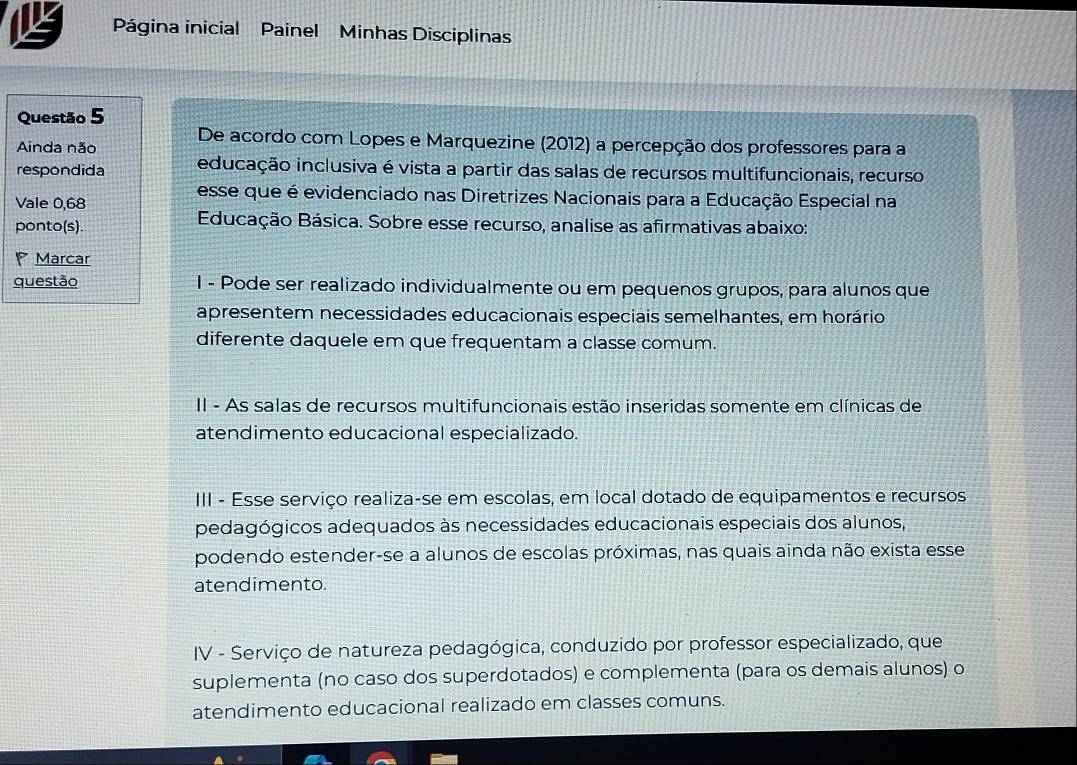 Página inicial Painel Minhas Disciplinas
Questão 5
Ainda não De acordo com Lopes e Marquezine (2012) a percepção dos professores para a
respondida educação inclusiva é vista a partir das salas de recursos multifuncionais, recurso
esse que é evidenciado nas Diretrizes Nacionais para a Educação Especial na
Vale 0,68
ponto(s). Educação Básica. Sobre esse recurso, analise as afirmativas abaixo:
Marcar
questão 1 - Pode ser realizado individualmente ou em pequenos grupos, para alunos que
apresentem necessidades educacionais especiais semelhantes, em horário
diferente daquele em que frequentam a classe comum.
II - As salas de recursos multifuncionais estão inseridas somente em clínicas de
atendimento educacional especializado.
III - Esse serviço realiza-se em escolas, em local dotado de equipamentos e recursos
pedagógicos adequados às necessidades educacionais especiais dos alunos,
podendo estender-se a alunos de escolas próximas, nas quais ainda não exista esse
atendimento.
IV - Serviço de natureza pedagógica, conduzido por professor especializado, que
suplementa (no caso dos superdotados) e complementa (para os demais alunos) o
atendimento educacional realizado em classes comuns.