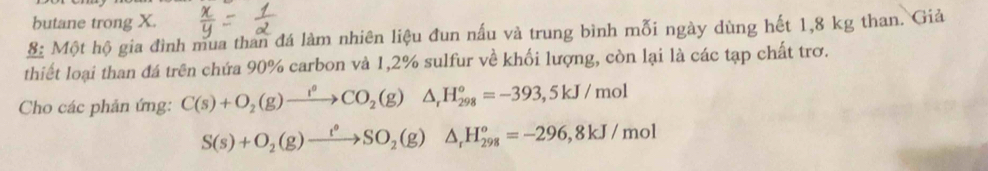 butane trong X. 
S: Một hộ gia đình mua than đá làm nhiên liệu đun nấu và trung bình mỗi ngày dùng hết 1,8 kg than. Giả 
thiết loại than đá trên chứa 90% carbon và 1,2% sulfur về khối lượng, còn lại là các tạp chất trơ. 
Cho các phản ứng: C(s)+O_2(g)xrightarrow l^0CO_2(g)△ _rH_(298)^o=-393,5kJ/mol
S(s)+O_2(g)xrightarrow t°SO_2(g)△ _rH_(298)°=-296, 8kJ/mol