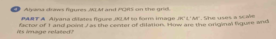 Aiyana draws figures JKLM and PQRS on the grid. 
PART A Aiyana dilates figure JKLM to form image JK'L'M'. She uses a scale 
factor of 1 and point J as the center of dilation. How are the original figure and 
its image related?