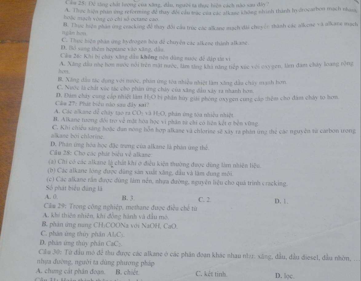 Câu 5:Doverline  6 tăng chất lượng của xăng, dầu, người ta thực hiện cách nào sau đây?
A. Thực hiện phán ứng reforming đề thay đổi cầu trúc của các alkane không nhánh thành hydrocarbon mạch nhánh
hoặc mạch vòng có chỉ số octane cao.
B. Thực hiện phản ứng cracking đề thay đổi cầu trúc các alkane mạch dài chuyện thành các alkene và alkane mạch
ngǎn hơn.
C. Thực hiện phản ứng hydrogen hóa để chuyn các alkene thành alkane.
D. Bổ sung thêm heptane vào xăng, dầu.
Câu 26: Khi bị chảy xăng dầu không nên dùng nước đề dập tắt vì
A. Xăng đầu nhẹ hơn nước nổi trên mặt nước, làm tăng khả năng tiếp xúc với oxygen, làm đám cháy loang rộng
hon.
B. Xăng đầu tác dụng với nước, phản ứng tóa nhiều nhiệt làm xăng dầu cháy mạnh hơn,
C. Nước là chất xúc tác cho phản ứng cháy của xăng dầu xảy ra nhanh hơn.
D. Đám cháy cung cấp nhiệt làm H_2O bị phân hủy giải phóng oxygen cung cấp thêm cho đám cháy to hơn.
Câu 27: Phát biểu nào sau đây sai?
A. Các alkane dễ cháy tạo ra CO_2 và H_2O , phản ứng tóa nhiều nhiệt.
B. Alkane tương đồi trợ về mặt hóa học vì phân tử chỉ có liên kết σ bền vững.
C. Khi chiều sáng hoặc đun nóng hỗn hợp alkane và chlorine sẽ xảy ra phản ứng thể các nguyên tử carbon trong
alkane bởi chlorine.
D. Phản ứng hóa học đặc trưng của alkane là phản ứng thể.
Câu 28: Cho các phát biểu về alkane:
(a) Chi có các alkane là chất khí ở điều kiện thường được dùng làm nhiên liệu.
(b) Các alkane lỏng được dùng sản xuất xăng, dầu và làm dung môi.
(c) Các alkane răn được dùng làm nến, nhựa đường, nguyên liệu cho quá trình cracking.
Số phát biểu đúng là
A. 0. B. 3. C. 2. D. 1.
Câu 29: Trong công nghiệp, methane được điều chế từ
A. khí thiên nhiên, khí đồng hành và dầu mỏ.
B. phản ứng nung  ( H;COONa với NaOH, CaO,
C. phản ứng thủy phân AL_4C_3.
D. phân ứng thủy phân CaC_2.
Câu 30: Từ dầu mỏ đề thu được các alkane ở các phân đoạn khác nhau như: xăng, dầu, dầu diesel, dầu nhờn, . .
nhựa đường, người ta dùng phương pháp
A. chưng cất phân đoạn. B. chiết. C. kết tinh. D. lọc.