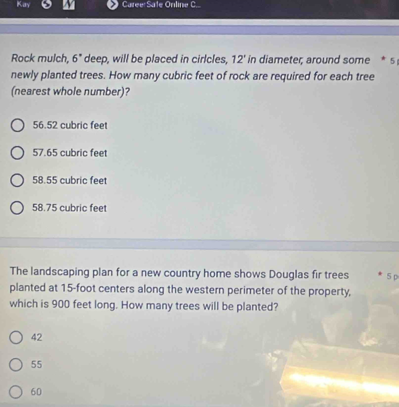 Kay CareeSate Online C..
Rock mulch, 6'' deep, will be placed in cirlcles, 12' in diameter, around some * 5 
newly planted trees. How many cubric feet of rock are required for each tree
(nearest whole number)?
56.52 cubric feet
57.65 cubric feet
58.55 cubric feet
58.75 cubric feet
The landscaping plan for a new country home shows Douglas fir trees 5 p
planted at 15-foot centers along the western perimeter of the property,
which is 900 feet long. How many trees will be planted?
42
55
60