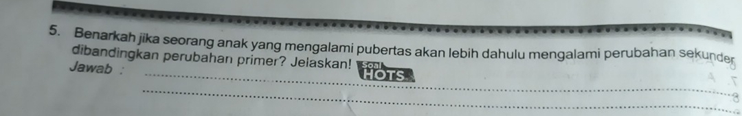 Benarkah jika seorang anak yang mengalami pubertas akan lebih dahulu mengalami perubahan sekunde 
_ 
dibandingkan perubahan primer? Jelaskan! 
Jawab : 
_ 
_ 
_ 
_