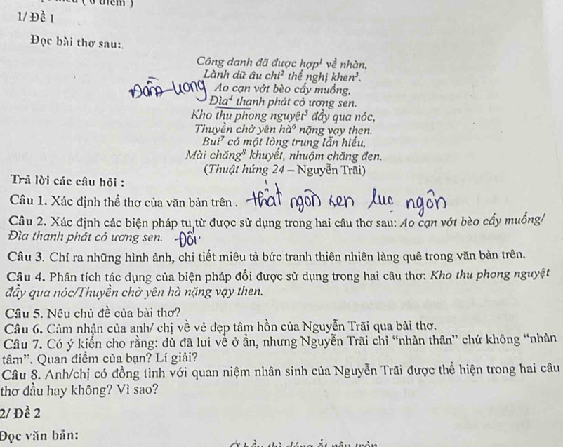 Ở tem ) 
1/ Đề 1 
Đọc bài thơ sau: 
Công danh đã được hsigma p^1 về nhàn, 
Lành dữ âu chi^2 thể nghị khe n^3. 
Ao cạn vớt bèo cẩy muồng,
Dia^4 thanh phát cỏ ương sen. 
Kho thu phong nguyệt* đầy qua nóc, 
Thuyền chở yên ha^6 năng vạy then. 
Bui² có một lòng trung lẫn hiểu, 
Mài chăng* khuyết, nhuộm chăng đen. 
(Thuật hứng 24 - Nguyễn Trãi) 
Trã lời các câu hỏi : 
Câu 1. Xác định thể thơ của văn bản trên . 
Câu 2. Xác định các biện pháp tu từ được sử dụng trong hai câu thơ sau: Ao cạn vớt bèo cẩy muống/ 
Đìa thanh phát cỏ ương sen. 
Câu 3. Chỉ ra những hình ảnh, chi tiết miêu tả bức tranh thiên nhiên làng quê trong văn bản trên. 
Câu 4. Phân tích tác dụng của biện pháp đối được sử dụng trong hai câu thơ: Kho thu phong nguyệt 
đầy qua nóc/Thuyền chở yên hà nặng vạy then. 
Câu 5. Nêu chủ đề của bài thơ? 
Câu 6. Cảm nhận của anh/ chị về vẻ đẹp tâm hồn của Nguyễn Trãi qua bài thơ. 
Câu 7. Có ý kiến cho rằng: dù đã lui về ở ẩn, nhưng Nguyễn Trãi chỉ “nhàn thân” chứ không “nhàn 
tâm''. Quan điểm của bạn? Lí giải? 
Câu 8. Anh/chị có đồng tình với quan niệm nhân sinh của Nguyễn Trãi được thể hiện trong hai câu 
thơ dầu hay không? Vì sao? 
2/ Đề 2
Đọc văn bản: