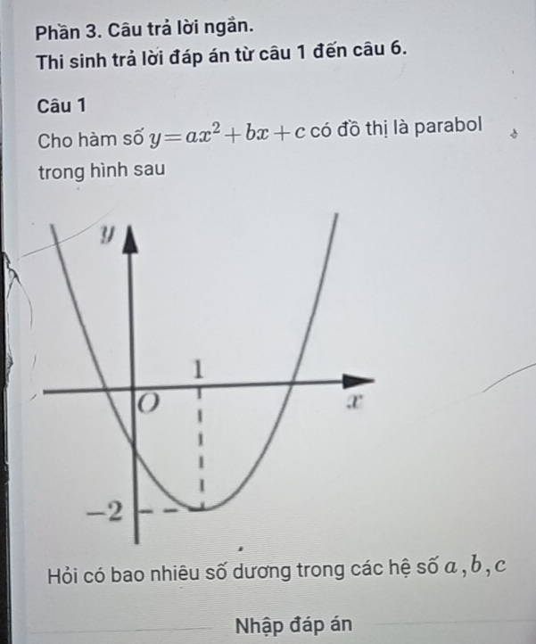 Phần 3. Câu trả lời ngắn. 
Thi sinh trả lời đáp án từ câu 1 đến câu 6. 
Câu 1 
Cho hàm số y=ax^2+bx+c có đồ thị là parabol 
trong hình sau 
Hỏi có bao nhiêu số dương trong các hệ số a , b , c
Nhập đáp án