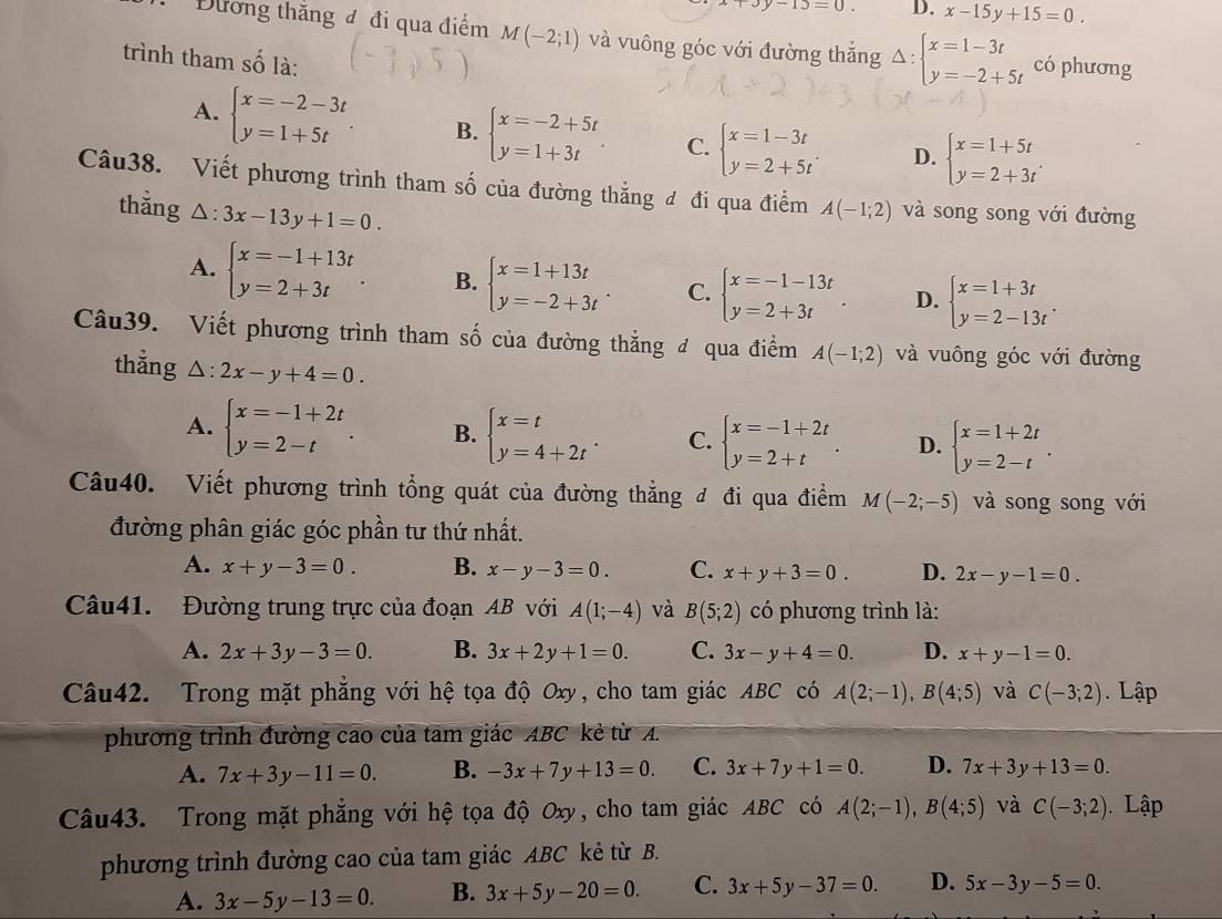 x+3y-13=0. D. x-15y+15=0.
Đương thắng đ đi qua điểm M(-2;1) và vuông góc với đường thắng Delta :beginarrayl x=1-3t y=-2+5tendarray. có phương
trình tham số là:
A. beginarrayl x=-2-3t y=1+5tendarray. B. beginarrayl x=-2+5t y=1+3tendarray. . C. beginarrayl x=1-3t y=2+5tendarray. . D. beginarrayl x=1+5t y=2+3tendarray. .
Câu38. Viết phương trình tham số của đường thẳng đ đi qua điểm A(-1;2) và song song với đường
thǎng △ :3x-13y+1=0.
A. beginarrayl x=-1+13t y=2+3tendarray. B. beginarrayl x=1+13t y=-2+3tendarray. . C. beginarrayl x=-1-13t y=2+3tendarray. . D. beginarrayl x=1+3t y=2-13tendarray. .
Câu39. Viết phương trình tham số của đường thẳng đ qua điểm A(-1;2) và vuông góc với đường
thẳng △ :2x-y+4=0.
A. beginarrayl x=-1+2t y=2-tendarray. . B. beginarrayl x=t y=4+2tendarray. . C. beginarrayl x=-1+2t y=2+tendarray. . D. beginarrayl x=1+2t y=2-tendarray. .
Câu40. Viết phương trình tổng quát của đường thẳng đ đi qua điểm M(-2;-5) và song song với
đường phân giác góc phần tư thứ nhất.
A. x+y-3=0. B. x-y-3=0. C. x+y+3=0. D. 2x-y-1=0.
Câu41. Đường trung trực của đoạn AB với A(1;-4) và B(5;2) có phương trình là:
A. 2x+3y-3=0. B. 3x+2y+1=0. C. 3x-y+4=0. D. x+y-1=0.
Câu42. Trong mặt phẳng với hệ tọa độ Oxy, cho tam giác ABC có A(2;-1),B(4;5) và C(-3;2). Lập
phương trình đường cao của tam giác ABC kẻ từ A.
A. 7x+3y-11=0. B. -3x+7y+13=0 C. 3x+7y+1=0. D. 7x+3y+13=0.
Câu43. Trong mặt phẳng với hệ tọa độ Oxy, cho tam giác ABC có A(2;-1),B(4;5) và C(-3;2) Lập
phương trình đường cao của tam giác ABC kẻ từ B.
A. 3x-5y-13=0. B. 3x+5y-20=0. C. 3x+5y-37=0. D. 5x-3y-5=0.