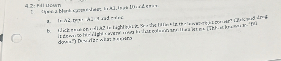 4.2: Fill Down 
1. Open a blank spreadsheet. In A1, type 10 and enter. 
a. In A2, type =A1+3 and enter. 
b. Click once on cell A2 to highlight it. See the little • in the lower-right corner? Click and drag 
it down to highlight several rows in that column and then let go. (This is known as “fill 
down.") Describe what happens.