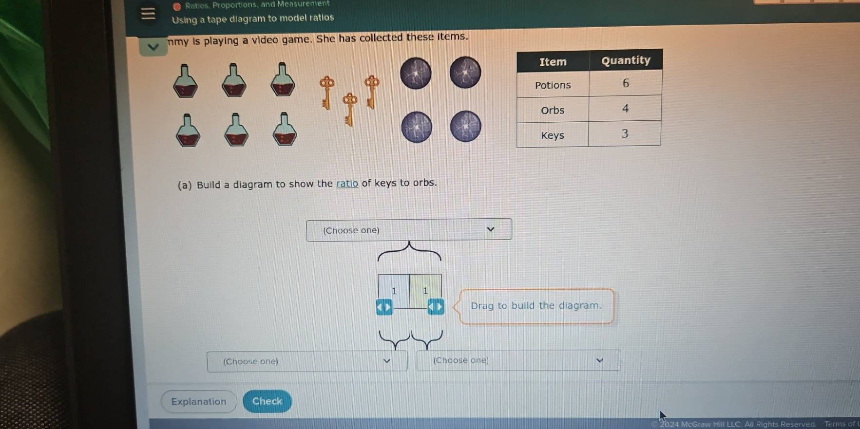 Ratios, Proportions, and Measurement 
Using a tape diagram to model ratios 
mmy is playing a video game. She has collected these items. 
(a) Build a diagram to show the ratio of keys to orbs. 
(Choose one) 
1 1 
Drag to build the diagram. 
(Choose one) (Choose one) 
Explanation Check 
024 McGraw Hill LLC. All Rights Reserved, Terms of