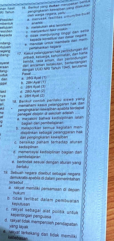 han hasil 16. Berikut yang bukan merupakan bentuk
RI Tahun pengingkaran kewajiban yang dilakukan
oleh warga negara, yaitu ....
Presiden a. merusak fasilitas umum/berbuat
mbentuk anarkis
setujuan b. melakukan aksi terorisme
residen c. menyantuni fakir miskin
kepada d. tidak menjunjung tinggi dan setia
kepada konstitusi dan dasar negara
ndang- e. menolak untuk membela dan mem-
tujuan pertahankan negara
negang
dang-
17. Kasus pelanggaran hak perlindungan diri
pribadi, keluarga, kehormatan, dan harta
benda, rasa aman, dan perlindungan
syarat dari ancaman ketakutan, bertentangan
raan
dang- dengan UUD NRI Tahun 1945, terutama
uduk Pasal ....
dan a. 28G Ayat (1)
ggal b. 28H Ayat (1)
c. 28H Ayat (3)
Vakil d. 28G Ayat (2)
ya e. 28H Ayat (2)
an
ali. 18. Berikut contoh perilaku siswa yang
memahami kasus pelanggaran hak dan
akil pengingkaran kewajiban apabila terdapat
na penegak disiplin di sekolah adalah ....
at a. meyakini bahwa kedisiplinan ialah
g
a bagian dari pembelajaran
b. melaporkan semua kegiatan men-
disiplinkan sebagai pelanggaran hak
dan pengingkaran kewajiban
c. bersikap paham terhadap aturan
kedisiplinan
d. memercayai kedisiplinan bagian dari
pembelajaran
e. bertindak sesuai dengan aturan yang
berlaku
19. Sebuah negara disebut sebagai negara
demokratis apabila di dalam pemerintahan
tersebut ....
a. rakyat memiliki persamaan di depan
hukum
b. tidak terlibat dalam pembuatan
keputusan
c. rakyat sebagai alat politik untuk
kepentingan penguasa
d. rakyat tidak memperoleh pendapatan
yang layak
e. rakyat terkekang dan tidak memiliki
kebebasan