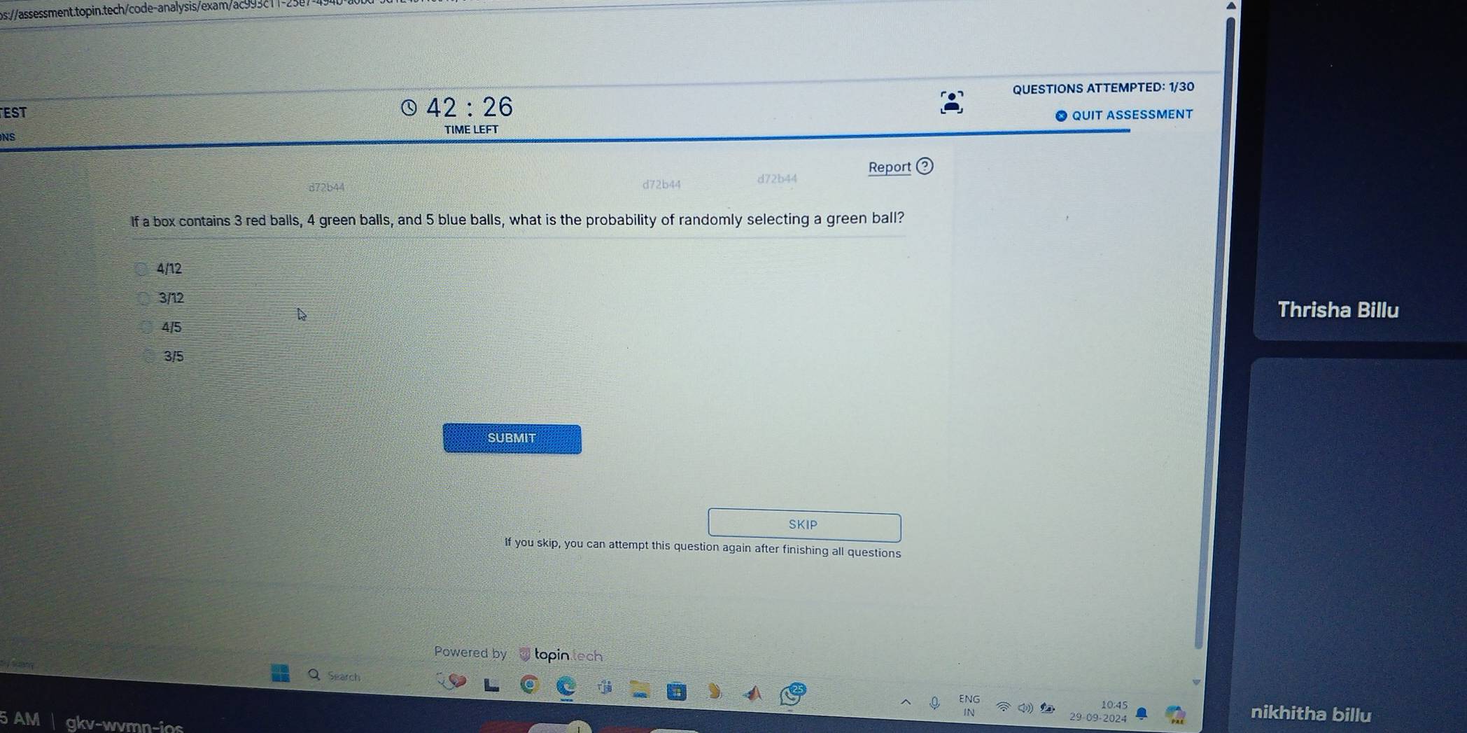 QUESTIONS ATTEMPTED: 1/30
42:26 
EST QUIT ASSESSMENT
NS
TIME LEFT
Report
d72b44 d72b4
If a box contains 3 red balls, 4 green balls, and 5 blue balls, what is the probability of randomly selecting a green ball?
4/12
3/12
Thrisha Billu
4/5
3/5
SUBMIT
SKIP
If you skip, you can attempt this question again after finishing all questions
Powered by topin tech
i an 
Search
10:45 nikhitha billu
29-09-2024
AM gkv-wvmn-ios