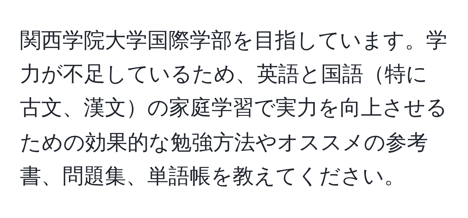 関西学院大学国際学部を目指しています。学力が不足しているため、英語と国語特に古文、漢文の家庭学習で実力を向上させるための効果的な勉強方法やオススメの参考書、問題集、単語帳を教えてください。