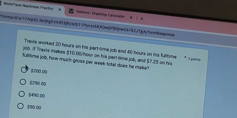 WorkPlace Readiness Practice X Desmos | Graphing Calculator
forms/d/e/1FAIpQLSerjhgEvlvRt3jRzscG11Pyvzz6KXDeejYBRjrwG67k2JTjyA/formResponse
Travis worked 20 hours on his part-time job and 40 hours on his fulltime * 2 points
job. If Travis makes $10.00/hour on his part-time job, and $7.25 on his
fulltime job, how much gross per week total does he make?
$200.00
$290.00
$490.00
$90.00