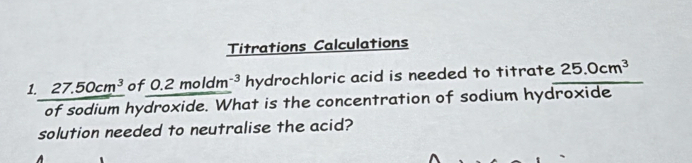 Titrations Calculations 
1. 27.50cm^3 of 0. 2moldm^(-3) hydrochloric acid is needed to titrate 25.0cm^3
of sodium hydroxide. What is the concentration of sodium hydroxide 
solution needed to neutralise the acid?