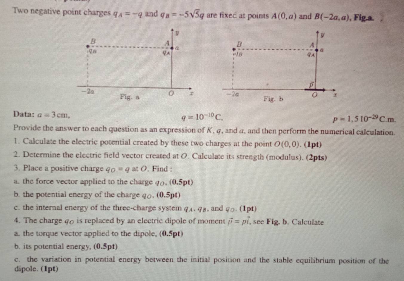 Two negative point charges q_A=-q and q_B=-5sqrt(5)q are fixed at points A(0,a) and B(-2a,a) , Fig.a.
 
Data: a=3cm, q=10^(-10)C,
p=1,510^(-29)C.m.
Provide the answer to each question as an expression of K, 4, and a, and then perform the numerical calculation.
1. Calculate the electric potential created by these two charges at the point O(0,0). (1pt)
2. Determine the electric field vector created at O. Calculate its strength (modulus). (2pts)
3. Place a positive charge q_O=q at O. Find :
a. the force vector applied to the charge qo, (0.5pt)
b. the potential energy of the charge q, (0.5pt)
c. the internal energy of the three-charge system q_A,q_B , and g. (1pt)
4. The charge q is replaced by an electric dipole of moment vector p=pvector i, , see Fig. b. Calculate
a. the torque vector applied to the dipole, (0.5pt)
b. its potential energy, (0.5pt)
c. the variation in potential energy between the initial position and the stable equilibrium position of the
dipole. (1pt)