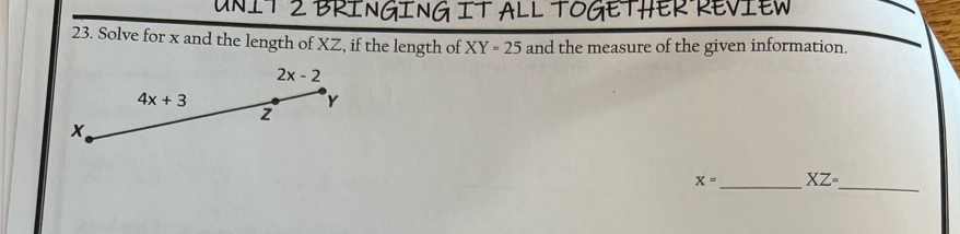 BRINGING IT ALL TOGETHER REVIEW
23. Solve for x and the length of XZ, if the length of XY=25 and the measure of the given information.
_
X= _ XZ=