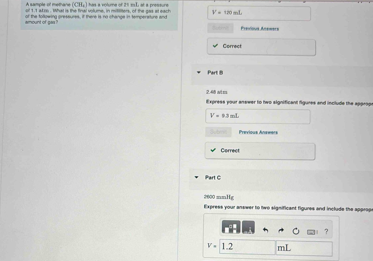 A sample of methane (CH_4) has a volume of 21 mL at a pressure 
of 1.1 atm. What is the final volume, in milliliters, of the gas at each V=120mL
of the following pressures, if there is no change in temperature and 
amount of gas? 
Submit Previous Answers 
Correct 
Part B
2.48 atm
Express your answer to two significant figures and include the approp
V=9.3mL
Submit Previous Answers 
Correct 
Part C
2600 mmHg
Express your answer to two significant figures and include the approp 
?
V= 1.2 mL