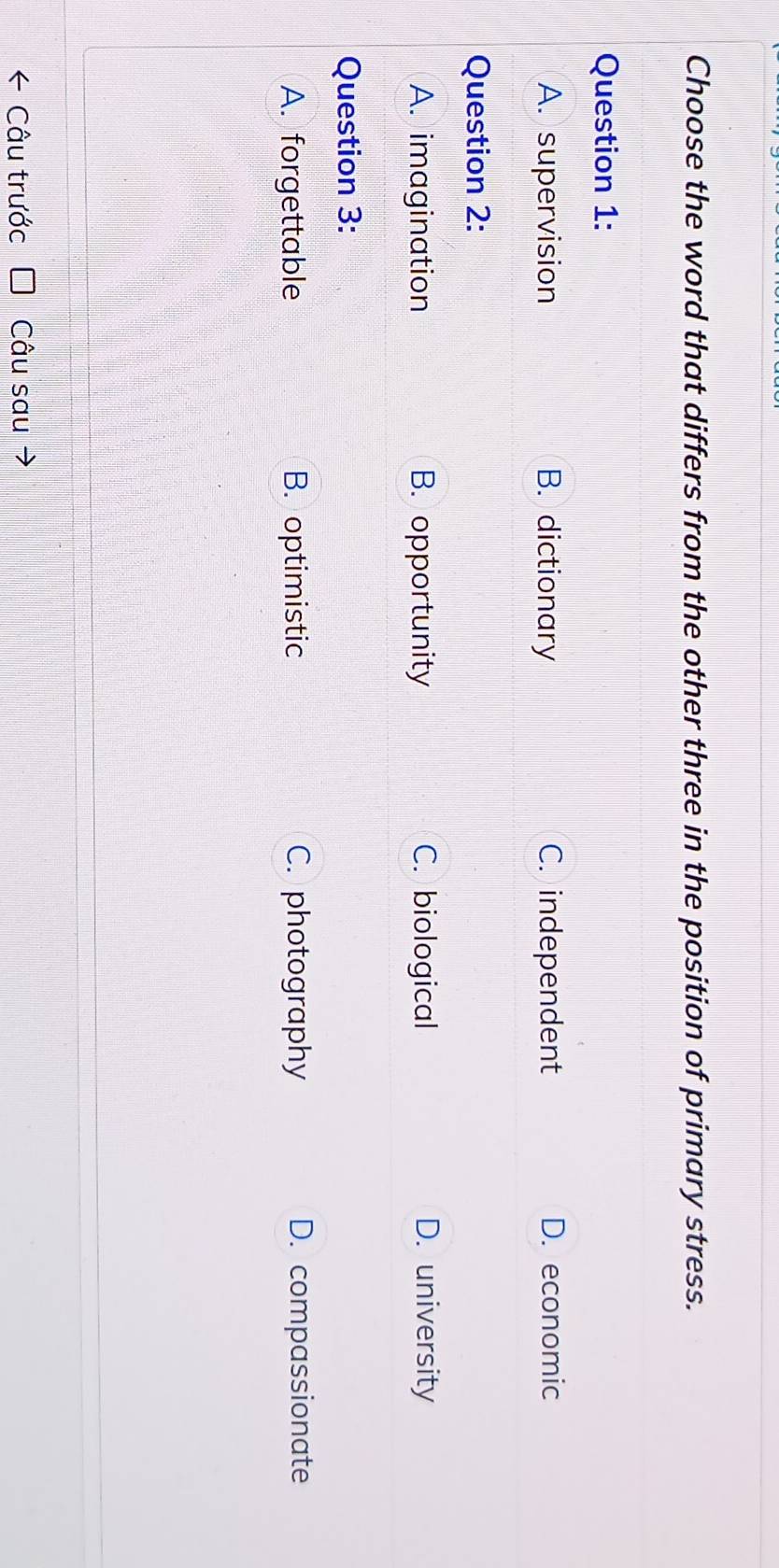 Choose the word that differs from the other three in the position of primary stress.
Question 1:
A. supervision B. dictionary C. independent D. economic
Question 2:
A. imagination B. opportunity C. biological D. university
Question 3:
A. forgettable B. optimistic C. photography D. compassionate
Câu trước Câu sau