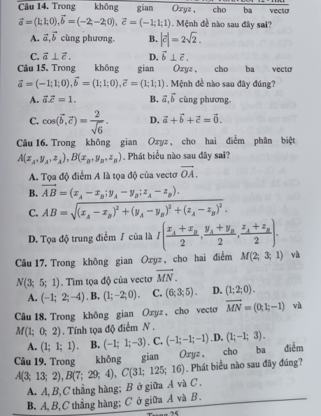 Trong không gian Oxyz , cho ba vecto
vector a=(1;1;0),vector b=(-2;-2;0),vector c=(-1;1;1). Mệnh đề nào sau đây sai?
A. vector a,vector b cùng phương. B. |vector c|=2sqrt(2).
C. vector a⊥ vector c. D. vector b⊥ vector c.
Câu 15. Trong không gian Oxyz, cho ba vecto
vector a=(-1;1;0),vector b=(1;1;0),vector c=(1;1;1). Mệnh đề nào sau đây đúng?
A. vector a.vector c=1. B. vector a,vector b cùng phương.
C. cos (vector b,vector c)= 2/sqrt(6) . D. vector a+vector b+vector c=vector 0.
Câu 16. Trong không gian Oxyz , cho hai điểm phân biệt
A(x_A,y_A,z_A),B(x_B,y_B,z_B). Phát biểu nào sau đây sai?
A. Tọa độ điểm A là tọa độ của vectơ vector OA.
B. vector AB=(x_A-x_B;y_A-y_B;z_A-z_B).
C. AB=sqrt((x_A)-x_B)^2+(y_A-y_B)^2+(z_A-z_B)^2.
D. Tọa độ trung điểm / của là I(frac x_A+x_B2,frac y_A+y_B2,frac z_A+z_B2).
Câu 17. Trong không gian Oxyz , cho hai điểm M(2;3;1) và
N(3;5;1). Tìm tọa độ của vectơ vector MN.
A. (-1;2;-4). B. (1;-2;0). C. (6;3;5). D. (1;2;0).
Câu 18. Trong không gian Oxyz , cho vectơ vector MN=(0;1;-1) và
M(1;0;2). Tính tọa độ điểm N .
A. (1;1;1). B. (-1;1;-3). C. (-1;-1;-1) .D. (1;-1;3).
Câu 19. Trong  không gian Oxyz , cho ba điểm
A(3;13;2),B(7;29;4),C(31;125;16). Phát biểu nào sau đây đúng?
A. A,B, C thẳng hàng; B ở giữa A và C .
B. A, B,C thẳng hàng; C ở giữa A và B.