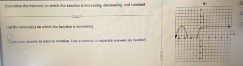 Determine the intervals on which the function is increasing, decreasing, and constant. 
M 
List the intervali(s) on which the function is increasing 
(Type your answer in interval notation. Use a comma to separate answers as needed)