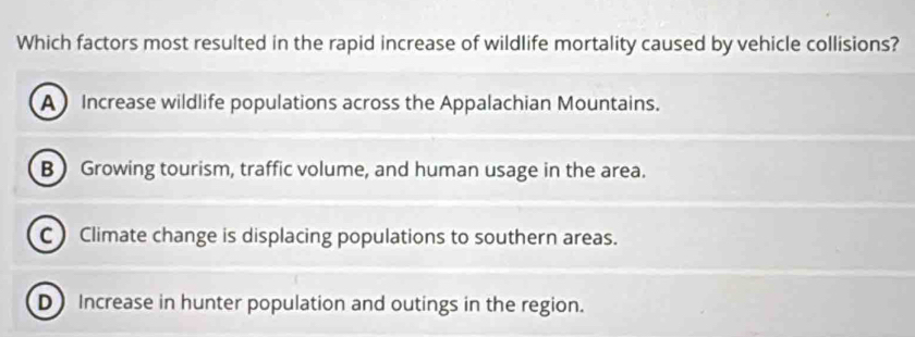 Which factors most resulted in the rapid increase of wildlife mortality caused by vehicle collisions?
A Increase wildlife populations across the Appalachian Mountains.
B Growing tourism, traffic volume, and human usage in the area.
CClimate change is displacing populations to southern areas.
DIncrease in hunter population and outings in the region.