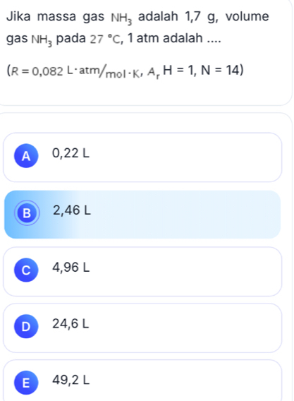 Jika massa gas NH_3 adalah 1,7 g, volume
gas NH_3 pada 27°C , 1 atm adalah ....
(R=0,082L· atm/mol· K,A_rH=1,N=14)
A 0,22 1 I
B 2,46 L
C 4,96 L
D 24,6 L
E 49,2 L