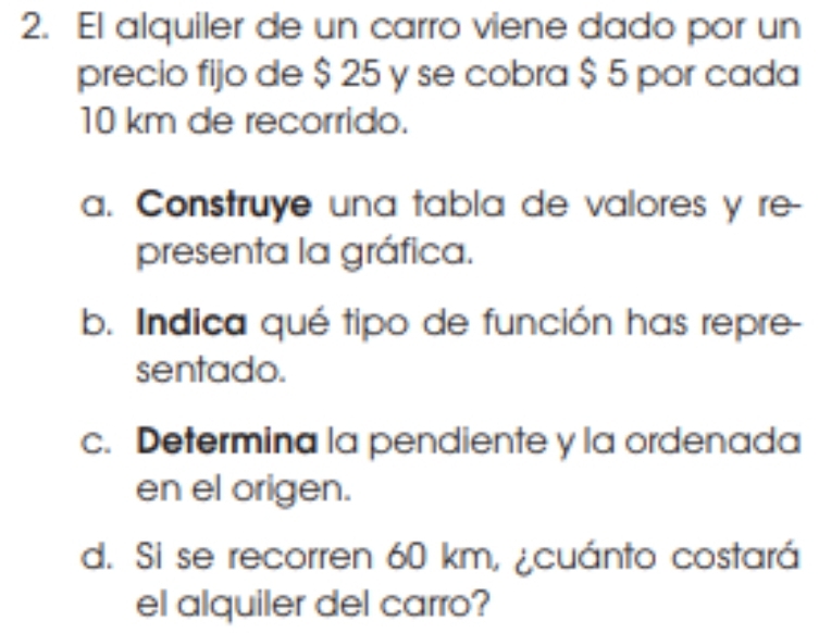 El alquiler de un carro viene dado por un 
precio fijo de $ 25 y se cobra $ 5 por cada
10 km de recorrido. 
a. Construye una tabla de valores y re- 
presenta la gráfica. 
b. Indica qué tipo de función has repre- 
sentado. 
c. Determina la pendiente y la ordenada 
en el origen. 
d. Si se recorren 60 km, ¿cuánto costará 
el alquiler del carro?