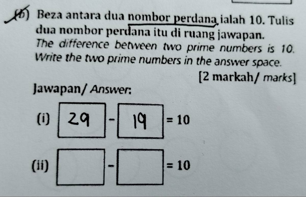 Beza antara dua nombor perdana ialah 10. Tulis 
dua nombor perđana itu di ruang jawapan. 
The difference between two prime numbers is 10. 
Write the two prime numbers in the answer space. 
[2 markah/ mərks] 
Jawapan/ Answer: 
(i) 29 - 19 =10
(ii) □ -□ =10