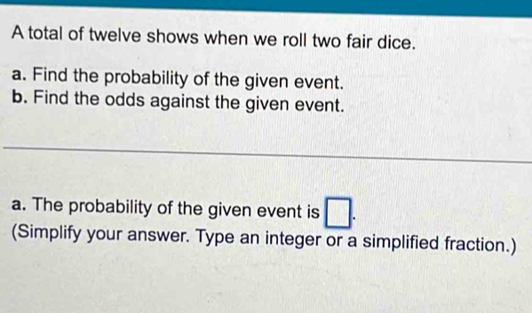 A total of twelve shows when we roll two fair dice. 
a. Find the probability of the given event. 
b. Find the odds against the given event. 
a. The probability of the given event is □. 
(Simplify your answer. Type an integer or a simplified fraction.)