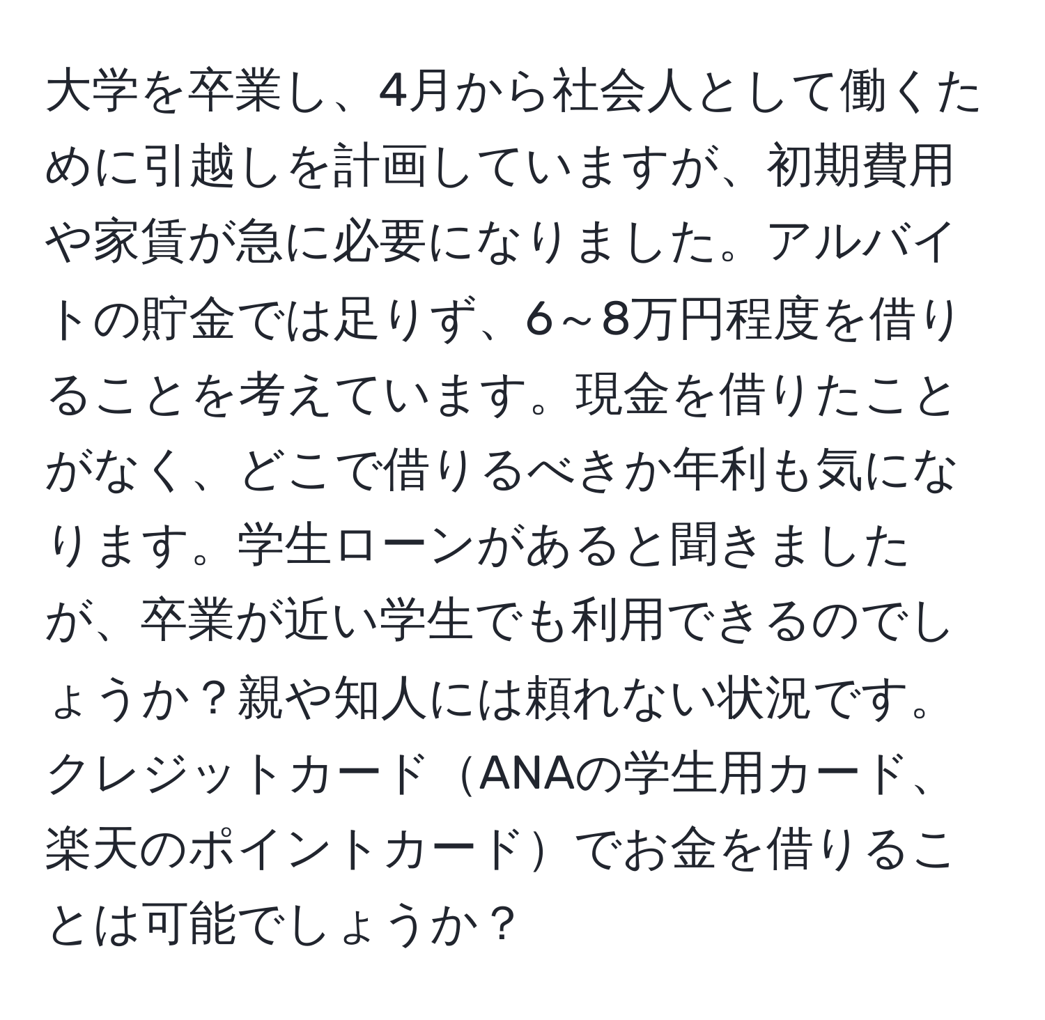 大学を卒業し、4月から社会人として働くために引越しを計画していますが、初期費用や家賃が急に必要になりました。アルバイトの貯金では足りず、6～8万円程度を借りることを考えています。現金を借りたことがなく、どこで借りるべきか年利も気になります。学生ローンがあると聞きましたが、卒業が近い学生でも利用できるのでしょうか？親や知人には頼れない状況です。クレジットカードANAの学生用カード、楽天のポイントカードでお金を借りることは可能でしょうか？