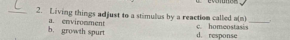 evolution
_2. Living things adjust to a stimulus by a reaction called a(n) _.
a. environment c. homeostasis
b. growth spurt d. response