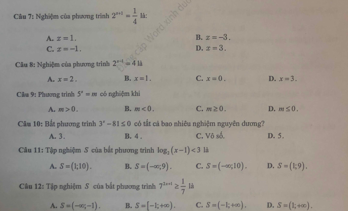 Nghiệm của phương trình 2^(x+1)= 1/4  là:
A. x=1. B. x=-3.
C. x=-1. D. x=3. 
Câu 8: Nghiệm của phương trình 2^(x-1)=4 a
A. x=2. B. x=1. C. x=0. D. x=3. 
Câu 9: Phương trình 5^x=m có nghiệm khi
A. m>0. B. m<0</tex>. C. m≥ 0. D. m≤ 0. 
Câu 10: Bất phương trình 3^x-81≤ 0 có tất cả bao nhiêu nghiệm nguyên dương?
A. 3. B. 4. C. Vô số. D. 5.
Câu 11: Tập nghiệm S của bất phương trình log _2(x-1)<3</tex> là
A. S=(1;10). B. S=(-∈fty ;9). C. S=(-∈fty ;10). D. S=(1;9). 
Câu 12: Tập nghiệm S của bất phương trình 7^(2x+1)≥  1/7 1dot a
A. S=(-∈fty ;-1). B. S=[-1;+∈fty ). C. S=(-1;+∈fty ). D. S=(1;+∈fty ).