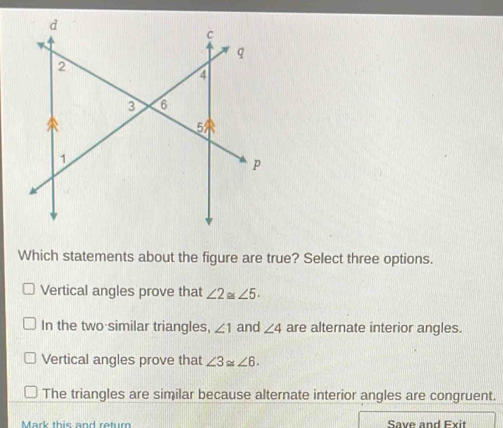 Which statements about the figure are true? Select three options.
Vertical angles prove that ∠ 2≌ ∠ 5.
In the two similar triangles, ∠ 1 and ∠ 4 are alternate interior angles.
Vertical angles prove that ∠ 3≌ ∠ 6.
The triangles are similar because alternate interior angles are congruent.
Mark this and retur Save and Exit