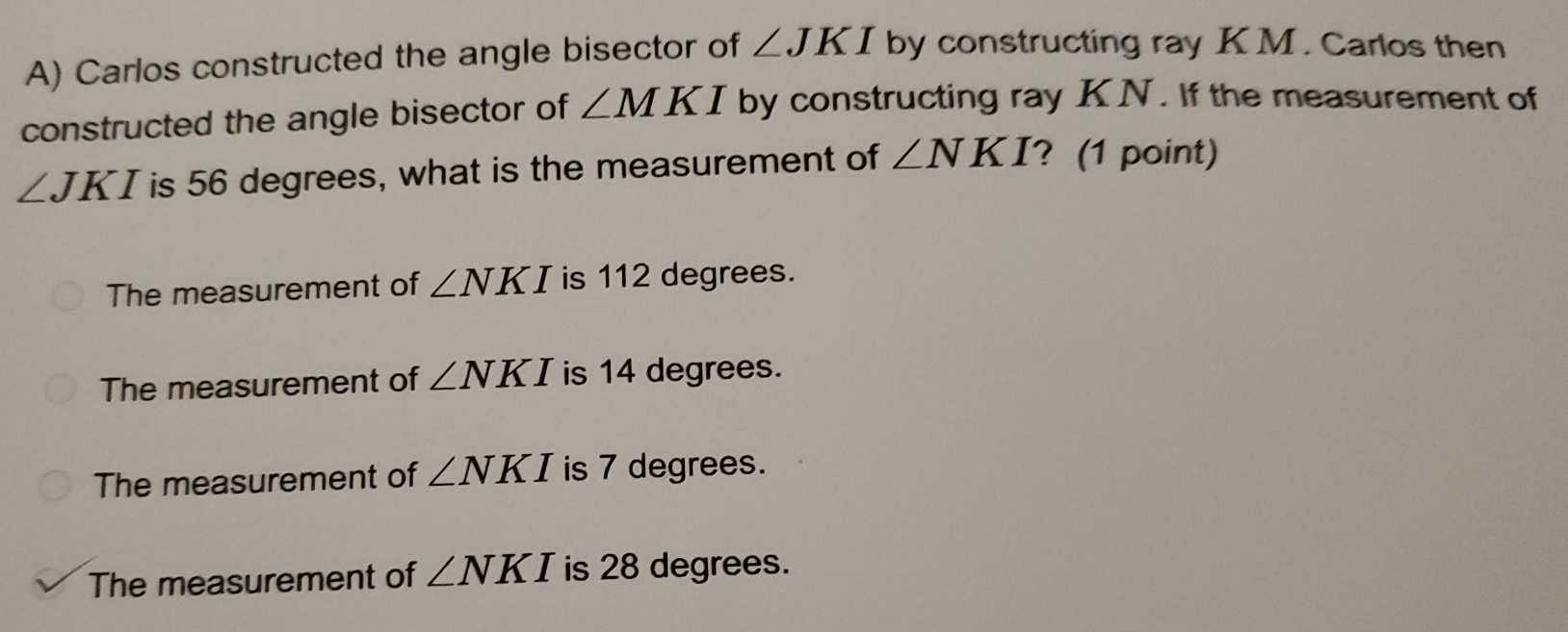 Carlos constructed the angle bisector of ∠ JKI by constructing ray KM. Carlos then
constructed the angle bisector of ∠ MKI by constructing ray KN. If the measurement of
∠ JKI is 56 degrees, what is the measurement of ∠ NKI ? (1 point)
The measurement of ∠ NKI is 112 degrees.
The measurement of ∠ NKI is 14 degrees.
The measurement of ∠ NKI is 7 degrees.
The measurement of ∠ NKI is 28 degrees.