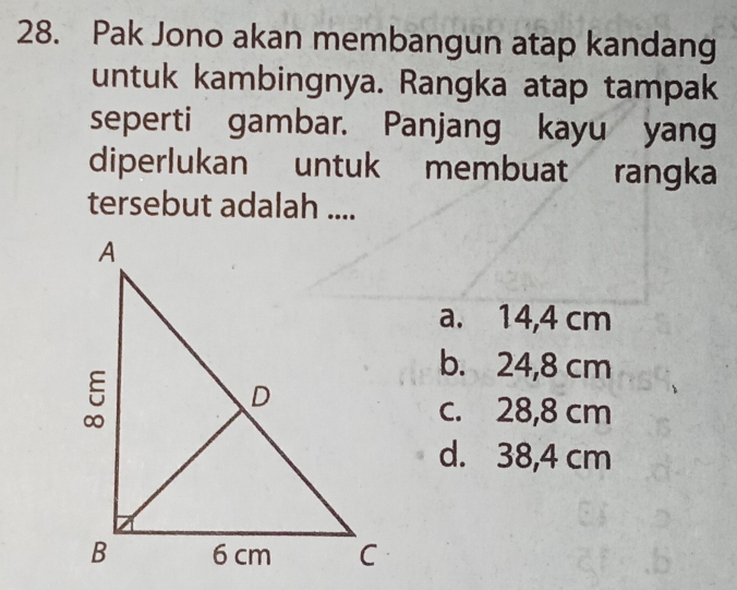 Pak Jono akan membangun atap kandang
untuk kambingnya. Rangka atap tampak
seperti gambar. Panjang kayu yang
diperlukan untuk membuat rangka
tersebut adalah ....
a. 14,4 cm
b. 24,8 cm
c. 28,8 cm
d. 38,4 cm