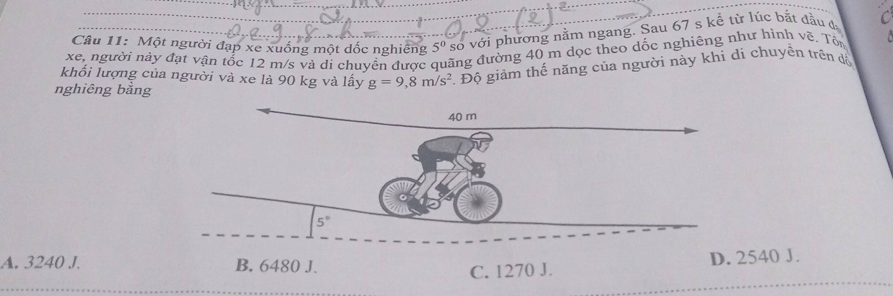 Một người đạp xe xuống một dốc nghiêng 5^0 so với phương nằm ngang. Sau 67 s kể từ lúc bắt đầu đá C
xe, người này đạt vận tổc 12 m/s và di chuyển được đãng đường 40 m dọc theo dốc nghiêng như hình vẽ. Tổn  1
khối lượng của người và xe là 90 kg và lấy g=9,8m/s^2. Độ giảm thế năng của người này khi di chuyền trên đồ
nghiêng bằng
A. 3240 J. B. 6480 J.
D. 2540 J.
C. 1270 J.