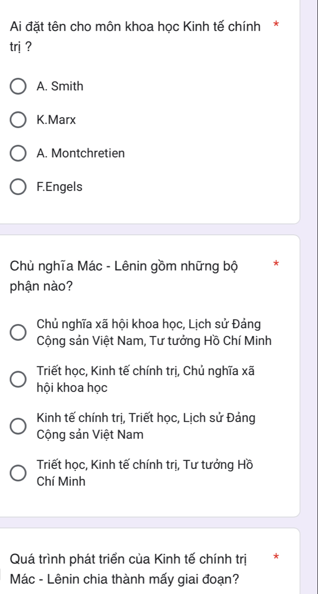 Ai đặt tên cho môn khoa học Kinh tế chính*
trị ?
A. Smith
K.Marx
A. Montchretien
F.Engels
Chủ nghĩa Mác - Lênin gồm những bộ *
phận nào?
Chủ nghĩa xã hội khoa học, Lịch sử Đảng
Cộng sản Việt Nam, Tư tưởng Hồ Chí Minh
Triết học, Kinh tế chính trị, Chủ nghĩa xã
hội khoa học
Kinh tế chính trị, Triết học, Lịch sử Đảng
Cộng sản Việt Nam
Triết học, Kinh tế chính trị, Tư tưởng Hồ
Chí Minh
Quá trình phát triển của Kinh tế chính trị *
Mác - Lênin chia thành mấy giai đoạn?