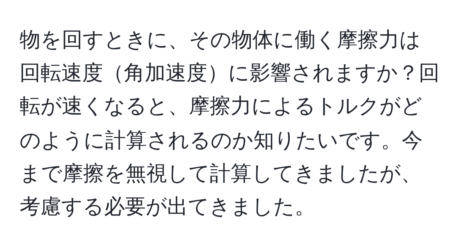 物を回すときに、その物体に働く摩擦力は回転速度角加速度に影響されますか？回転が速くなると、摩擦力によるトルクがどのように計算されるのか知りたいです。今まで摩擦を無視して計算してきましたが、考慮する必要が出てきました。