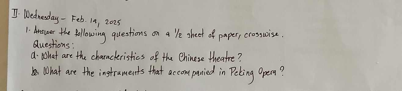 Wednesday - Feb. 19, 2025 
1 Answer the following questions on a `le sheet of paper, crosswrise 
Questions: 
d· What are the characteristics of the Chinese theatre? 
be. What are the instruments that accom panied in Peling Opera?